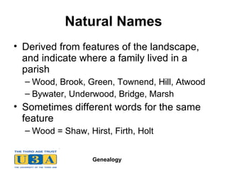 Natural Names Derived from features of the landscape, and indicate where a family lived in a parish Wood, Brook, Green, Townend, Hill, Atwood Bywater, Underwood, Bridge, Marsh Sometimes different words for the same feature Wood = Shaw, Hirst, Firth, Holt 