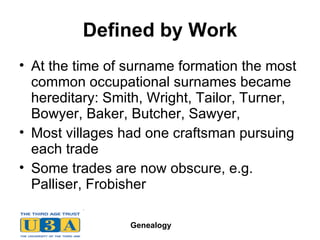 Defined by Work At the time of surname formation the most common occupational surnames became hereditary: Smith, Wright, Tailor, Turner, Bowyer, Baker, Butcher, Sawyer,  Most villages had one craftsman pursuing each trade Some trades are now obscure, e.g. Palliser, Frobisher 