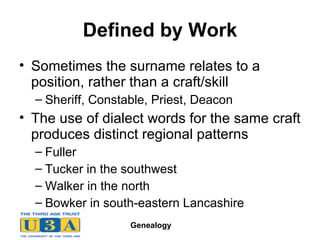 Defined by Work Sometimes the surname relates to a position, rather than a craft/skill Sheriff, Constable, Priest, Deacon The use of dialect words for the same craft produces distinct regional patterns Fuller Tucker in the southwest Walker in the north Bowker in south-eastern Lancashire 