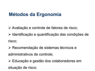  Avaliação e controle de fatores de risco;
 Identificação e quantificação das condições de
risco;
 Recomendação de sistemas técnicos e
administrativos de controle;
 Educação e gestão dos colaboradores em
situação de risco;
Métodos da Ergonomia
 