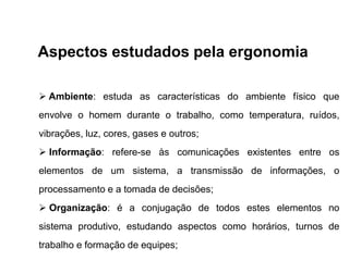 Aspectos estudados pela ergonomia
 Ambiente: estuda as características do ambiente físico que
envolve o homem durante o trabalho, como temperatura, ruídos,
vibrações, luz, cores, gases e outros;
 Informação: refere-se às comunicações existentes entre os
elementos de um sistema, a transmissão de informações, o
processamento e a tomada de decisões;
 Organização: é a conjugação de todos estes elementos no
sistema produtivo, estudando aspectos como horários, turnos de
trabalho e formação de equipes;
 
