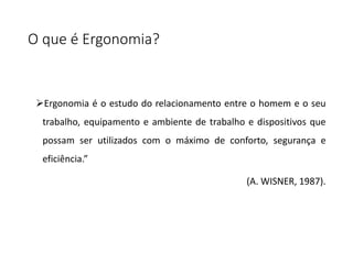 O que é Ergonomia?
Ergonomia é o estudo do relacionamento entre o homem e o seu
trabalho, equipamento e ambiente de trabalho e dispositivos que
possam ser utilizados com o máximo de conforto, segurança e
eficiência.”
(A. WISNER, 1987).
 