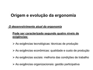 Origem e evolução da ergonomia
O desenvolvimento atual da ergonomia
Pode ser caracterizado segundo quatro níveis de
exigências:
 As exigências tecnológicas: técnicas de produção
 As exigências econômicas: qualidade e custo de produção
 As exigências sociais: melhoria das condições de trabalho
 As exigências organizacionais: gestão participativa
 