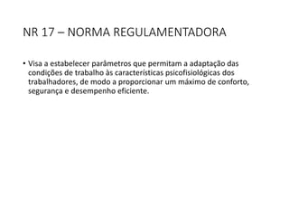 NR 17 – NORMA REGULAMENTADORA
• Visa a estabelecer parâmetros que permitam a adaptação das
condições de trabalho às características psicofisiológicas dos
trabalhadores, de modo a proporcionar um máximo de conforto,
segurança e desempenho eficiente.
 