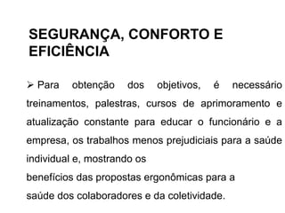  Para obtenção dos objetivos, é necessário
treinamentos, palestras, cursos de aprimoramento e
atualização constante para educar o funcionário e a
empresa, os trabalhos menos prejudiciais para a saúde
individual e, mostrando os
benefícios das propostas ergonômicas para a
saúde dos colaboradores e da coletividade.
SEGURANÇA, CONFORTO E
EFICIÊNCIA
 