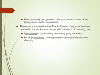 Have (=posses), own, possess, belong to, contain, consist of, be
(except when used in the passive).
 These verbs are used in the Simple Present, they may, however,
be used in the continuous tenses with a chance of meaning ; as,
 I am thinking of (=considering the idea of) going to America.
 Mr. Singh is minding (=looking after) the baby while his wife is out
shopping.
 