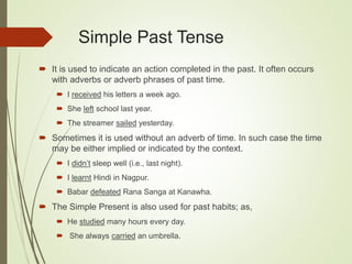 Simple Past Tense
 It is used to indicate an action completed in the past. It often occurs
with adverbs or adverb phrases of past time.
 I received his letters a week ago.
 She left school last year.
 The streamer sailed yesterday.
 Sometimes it is used without an adverb of time. In such case the time
may be either implied or indicated by the context.
 I didn’t sleep well (i.e., last night).
 I learnt Hindi in Nagpur.
 Babar defeated Rana Sanga at Kanawha.
 The Simple Present is also used for past habits; as,
 He studied many hours every day.
 She always carried an umbrella.
 