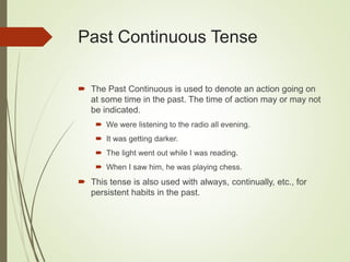 Past Continuous Tense
 The Past Continuous is used to denote an action going on
at some time in the past. The time of action may or may not
be indicated.
 We were listening to the radio all evening.
 It was getting darker.
 The light went out while I was reading.
 When I saw him, he was playing chess.
 This tense is also used with always, continually, etc., for
persistent habits in the past.
 