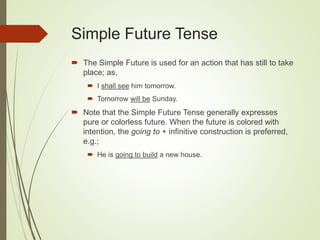 Simple Future Tense
 The Simple Future is used for an action that has still to take
place; as,
 I shall see him tomorrow.
 Tomorrow will be Sunday.
 Note that the Simple Future Tense generally expresses
pure or colorless future. When the future is colored with
intention, the going to + infinitive construction is preferred,
e.g.;
 He is going to build a new house.
 