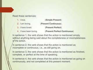 Read these sentences:
1. I love. (Simple Present)
2. I am loving. (Present Continuous)
3. I have loved. (Present Perfect)
4. I have been loving. (Present Perfect Continuous)
In sentence 1, the verb shows that the action is mentioned simply,
without anything being said about the completeness or incompleteness
of the action.
In sentence 2, the verb shows that the action is mentioned as
incomplete or continuous, i.e., as still going on.
In sentence 3, the verb shows that the action is mentioned as finished,
complete, or perfect at the time of speaking.
In sentence 4, the verb shows that the action is mentioned as going on
continuously, and not completed at this present moment.
 