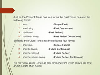 Just as the Present Tense has four forms the Past Tense has also the
following forms:
1. I loved. (Simple Past)
2. I was loving. (Past Continuous)
3. I had loved. (Past Perfect)
4. I had been loving. (Past Perfect Continuous)
Similarly, the Future Tense has the following four forms:
1. I shall love. (Simple Future)
2. I shall be loving. (Future Continuous)
3. I shall have loved. (Future Perfect)
4. I shall have been loving. (Future Perfect Continuous)
We may now define Tense as that form of a verb which shows the time
and the state of an action.
 