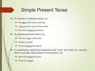 Simple Present Tense
 To express a habitual action; as,
 He takes milk every morning.
 I get up every day at five o’clock
 My watch keeps good time.
 To express general truths; as,
 The sun rises in the east.
 Honey is sweet.
 Fortune favors the brave.
 In exclamatory sentences beginning with ‘here’ and ‘there’ to express
what is actually taking place in the present; as,
 Here the comes the bus!
 There she goes!
 