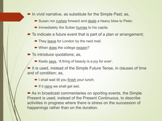  In vivid narrative, as substitute for the Simple Past; as,
 Susan nor rushes forward and deals a heavy blow to Peter.
 Immediately the Sultan hurries to his capita.
 To indicate a future event that is part of a plan or arrangement;
 They leave for London by the next mail.
 When does the college reopen?
 To introduce quotations; as,
 Keats says, ‘A thing of beauty is a joy for ever’.
 It is used, instead of the Simple Future Tense, in clauses of time
and of condition; as,
 I shall wait till you finish your lunch.
 If it rains we shall get wet.
 As in broadcast commentaries on sporting events, the Simple
Present is used, instead of the Present Continuous, to describe
activities in progress where there is stress on the succession of
happenings rather than on the duration.
 