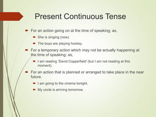 Present Continuous Tense
 For an action going on at the time of speaking; as,
 She is singing (now).
 The boys are playing hockey.
 For a temporary action which may not be actually happening at
the time of speaking; as,
 I am reading ‘David Copperfield’ (but I am not reading at this
moment).
 For an action that is planned or arranged to take place in the near
future.
 I am going to the cinema tonight.
 My uncle is arriving tomorrow.
 