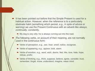  It has been pointed out before that the Simple Present is used for a
habitual action. However, when the reference is to a particularly
obstinate habit (something which persist, e.g., in spite of advice or
warning) we use the Present Continuous with an adverb like always,
continually, constantly.
 My dog is very silly; he is always running out into the road.
 The following verbs, on account of their meaning, are not normally
used in the continuous form:
 Verbs of perception, e.g., see, hear, smell, notice, recognize.
 Verbs of appearing, e.g., appear, look, seem.
 Verbs of emotion, e.g., want, wish, desire, feel, like, love, hate, hope,
refuse, prefer.
 Verbs of thinking, e.g., think, suppose, believe, agree, consider, trust,
remember, forget, know, understand, imagine, mean mind.
 