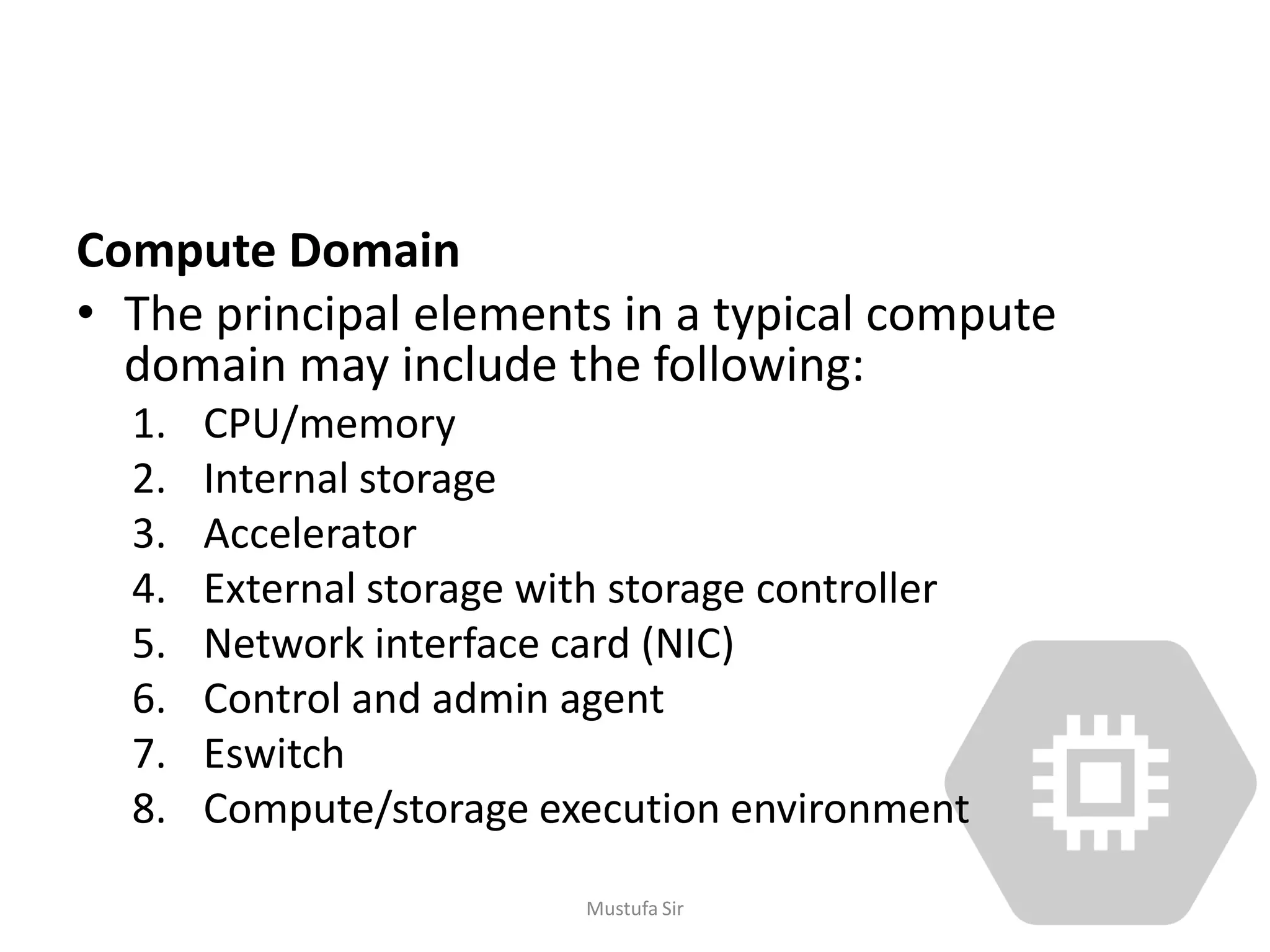 Compute Domain
• The principal elements in a typical compute
domain may include the following:
1. CPU/memory
2. Internal storage
3. Accelerator
4. External storage with storage controller
5. Network interface card (NIC)
6. Control and admin agent
7. Eswitch
8. Compute/storage execution environment
Mustufa Sir
 