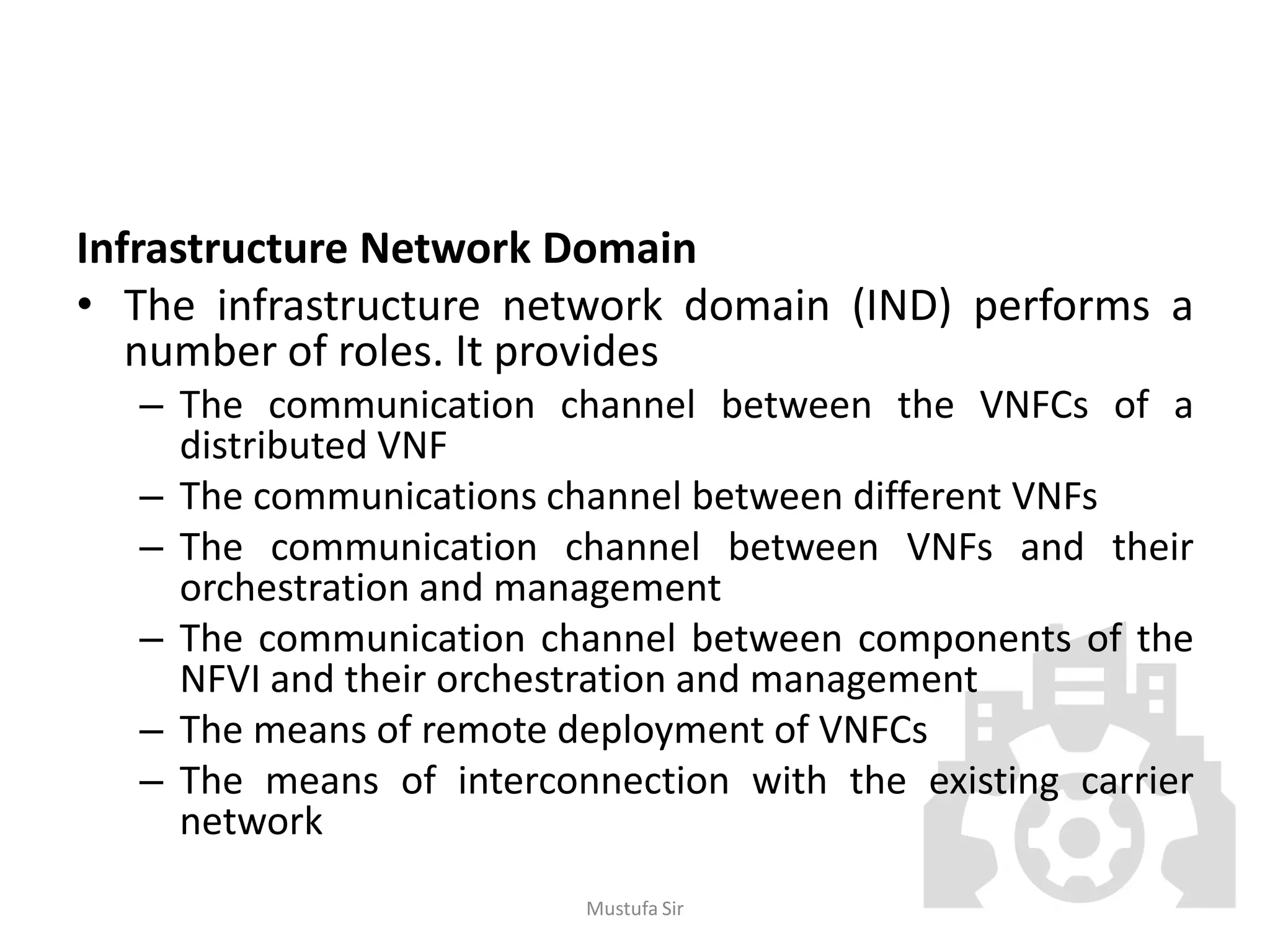Infrastructure Network Domain
• The infrastructure network domain (IND) performs a
number of roles. It provides
– The communication channel between the VNFCs of a
distributed VNF
– The communications channel between different VNFs
– The communication channel between VNFs and their
orchestration and management
– The communication channel between components of the
NFVI and their orchestration and management
– The means of remote deployment of VNFCs
– The means of interconnection with the existing carrier
network
Mustufa Sir
 