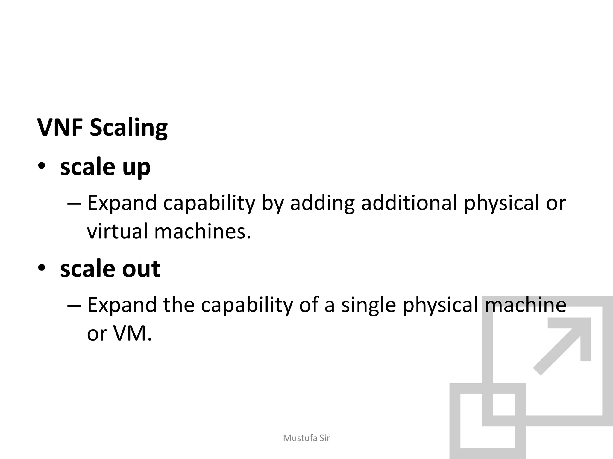 VNF Scaling
• scale up
– Expand capability by adding additional physical or
virtual machines.
• scale out
– Expand the capability of a single physical machine
or VM.
Mustufa Sir
 