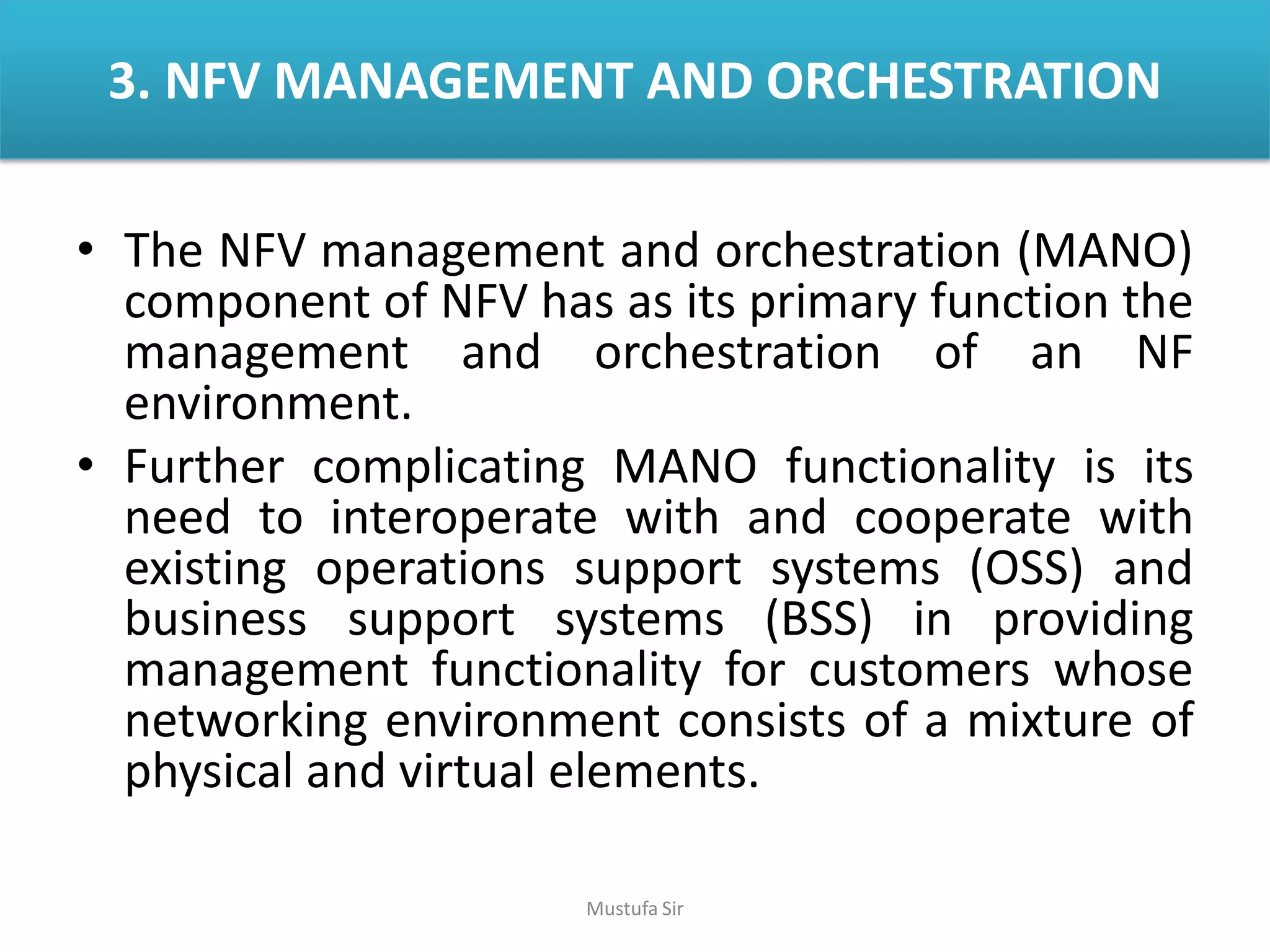 3. NFV MANAGEMENT AND ORCHESTRATION
• The NFV management and orchestration (MANO)
component of NFV has as its primary function the
management and orchestration of an NF
environment.
• Further complicating MANO functionality is its
need to interoperate with and cooperate with
existing operations support systems (OSS) and
business support systems (BSS) in providing
management functionality for customers whose
networking environment consists of a mixture of
physical and virtual elements.
Mustufa Sir
 
