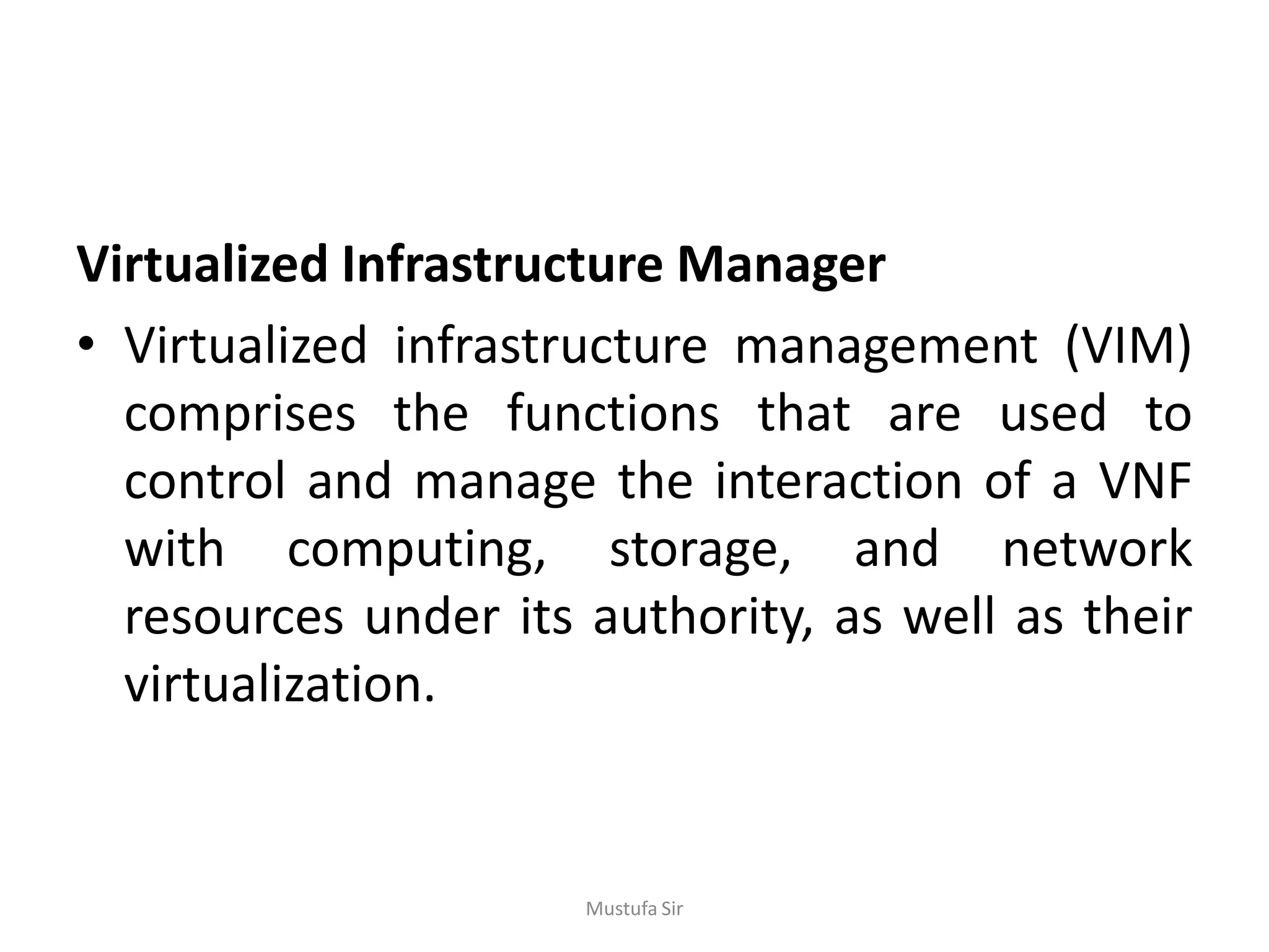 Virtualized Infrastructure Manager
• Virtualized infrastructure management (VIM)
comprises the functions that are used to
control and manage the interaction of a VNF
with computing, storage, and network
resources under its authority, as well as their
virtualization.
Mustufa Sir
 