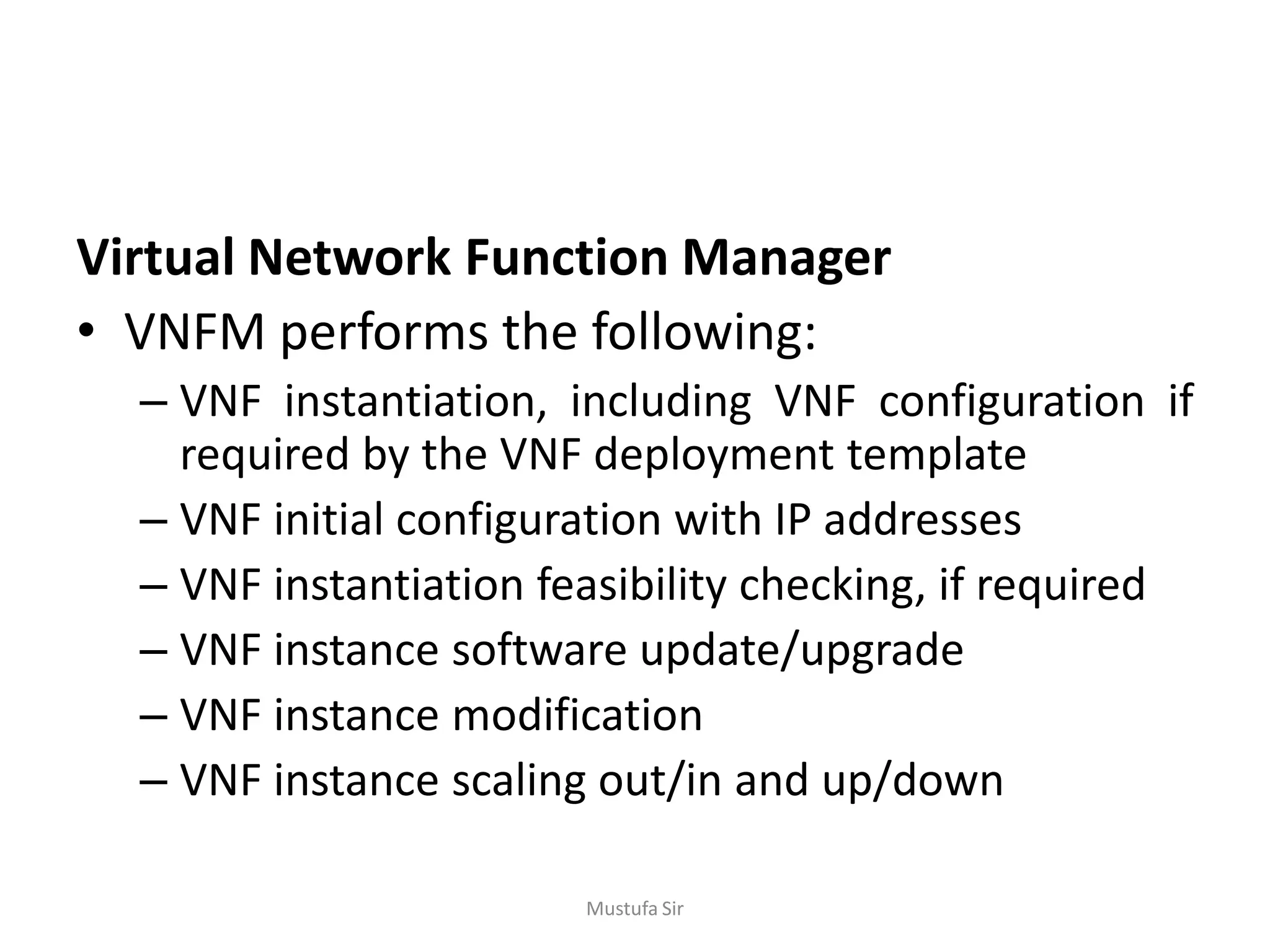 Virtual Network Function Manager
• VNFM performs the following:
– VNF instantiation, including VNF configuration if
required by the VNF deployment template
– VNF initial configuration with IP addresses
– VNF instantiation feasibility checking, if required
– VNF instance software update/upgrade
– VNF instance modification
– VNF instance scaling out/in and up/down
Mustufa Sir
 