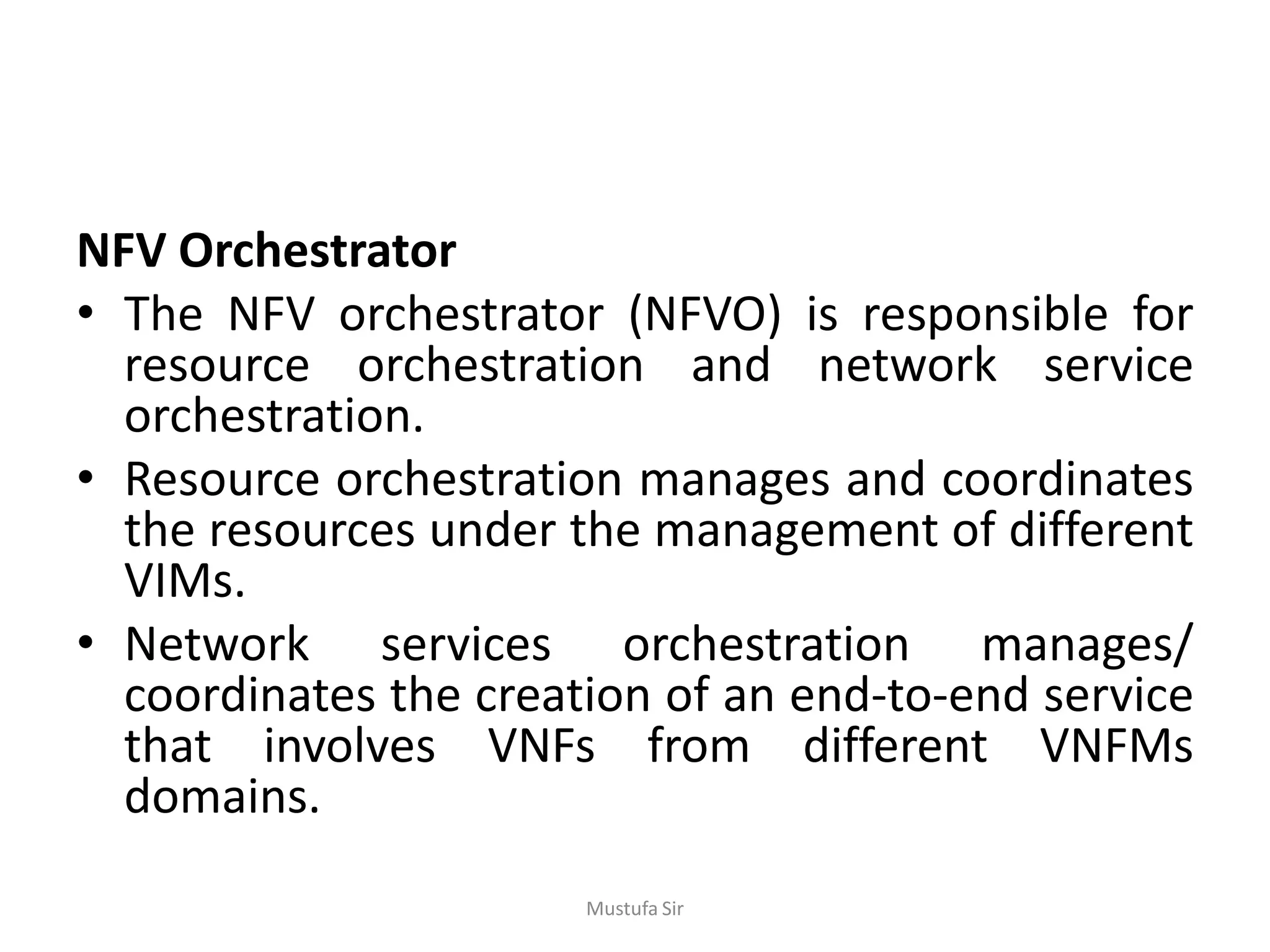 NFV Orchestrator
• The NFV orchestrator (NFVO) is responsible for
resource orchestration and network service
orchestration.
• Resource orchestration manages and coordinates
the resources under the management of different
VIMs.
• Network services orchestration manages/
coordinates the creation of an end-to-end service
that involves VNFs from different VNFMs
domains.
Mustufa Sir
 