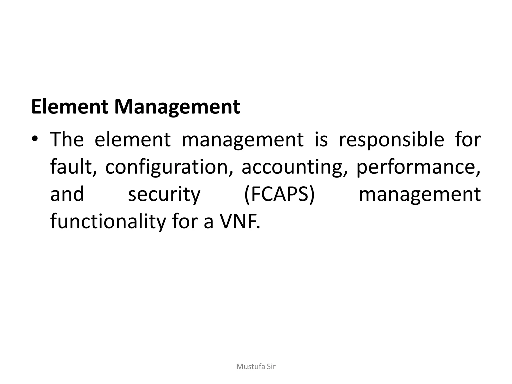 Element Management
• The element management is responsible for
fault, configuration, accounting, performance,
and security (FCAPS) management
functionality for a VNF.
Mustufa Sir
 
