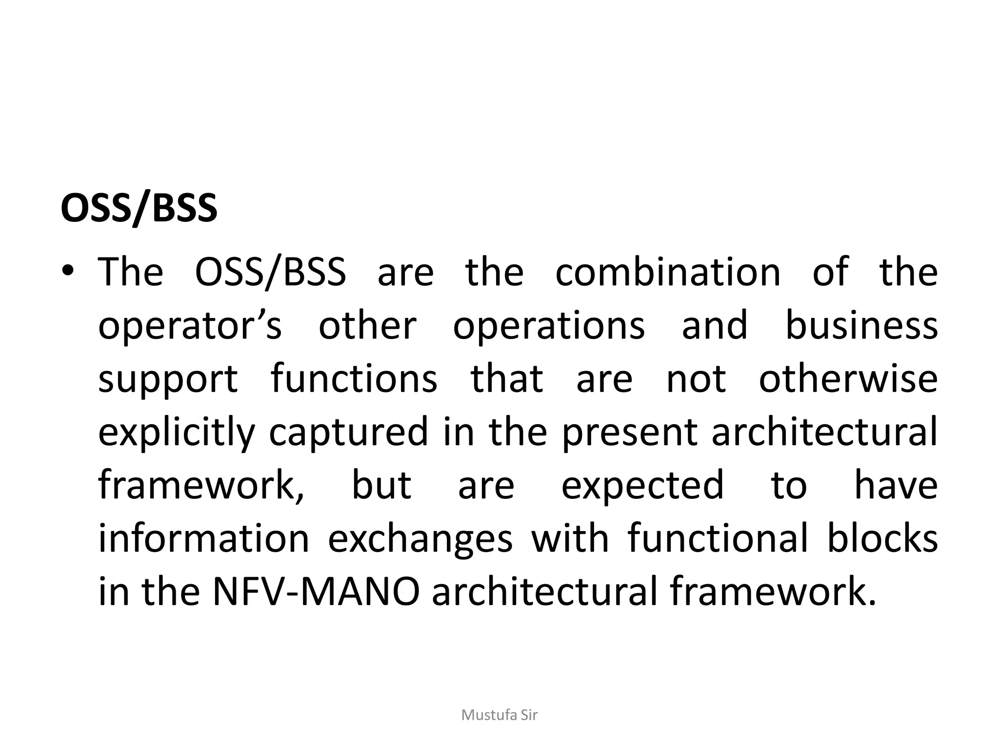 OSS/BSS
• The OSS/BSS are the combination of the
operator’s other operations and business
support functions that are not otherwise
explicitly captured in the present architectural
framework, but are expected to have
information exchanges with functional blocks
in the NFV-MANO architectural framework.
Mustufa Sir
 