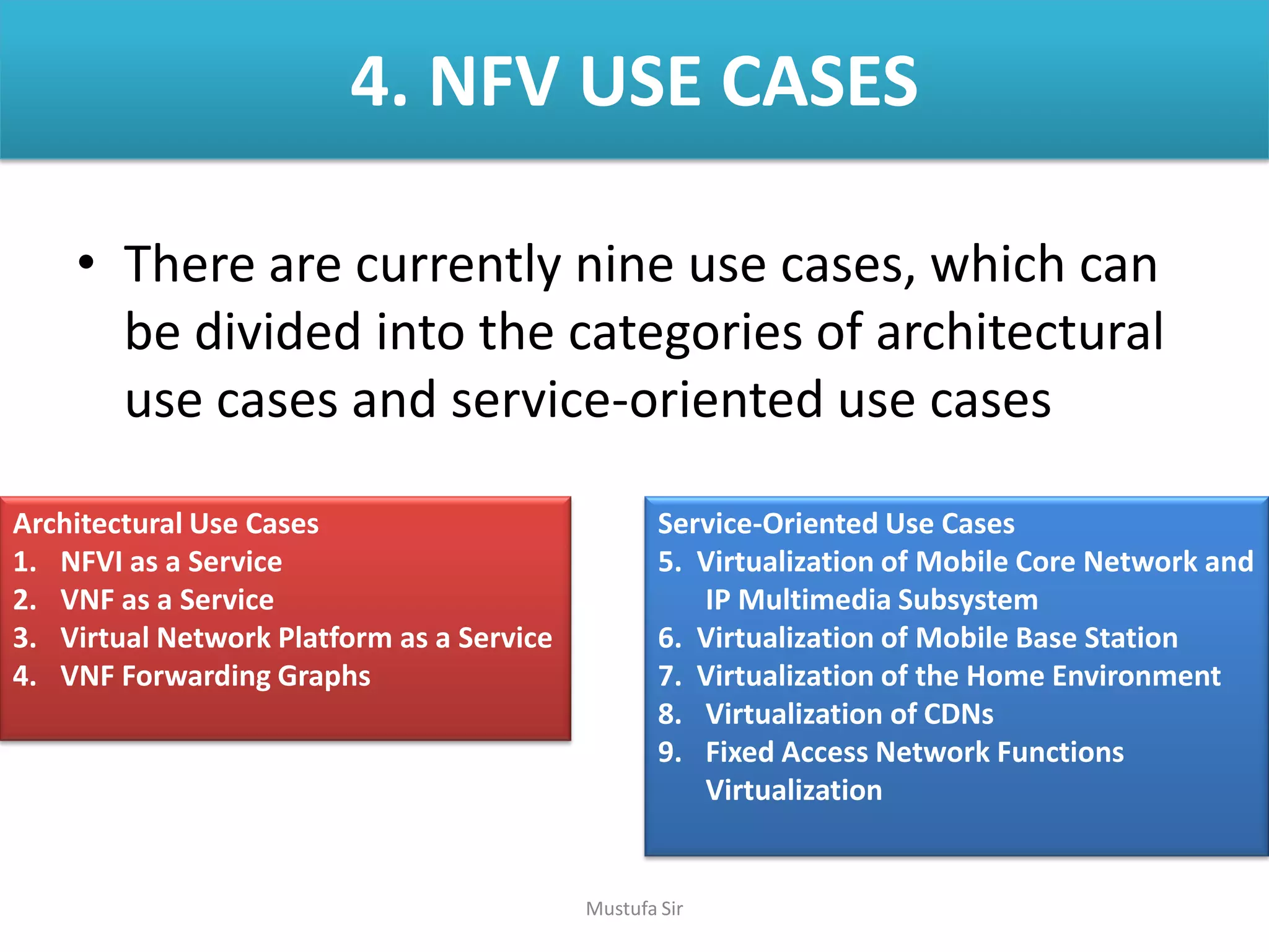 4. NFV USE CASES
• There are currently nine use cases, which can
be divided into the categories of architectural
use cases and service-oriented use cases
Architectural Use Cases
1. NFVI as a Service
2. VNF as a Service
3. Virtual Network Platform as a Service
4. VNF Forwarding Graphs
Service-Oriented Use Cases
5. Virtualization of Mobile Core Network and
IP Multimedia Subsystem
6. Virtualization of Mobile Base Station
7. Virtualization of the Home Environment
8. Virtualization of CDNs
9. Fixed Access Network Functions
Virtualization
Mustufa Sir
 