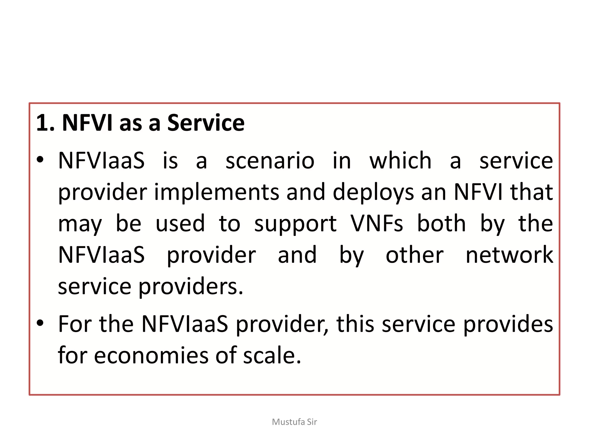 1. NFVI as a Service
• NFVIaaS is a scenario in which a service
provider implements and deploys an NFVI that
may be used to support VNFs both by the
NFVIaaS provider and by other network
service providers.
• For the NFVIaaS provider, this service provides
for economies of scale.
Mustufa Sir
 