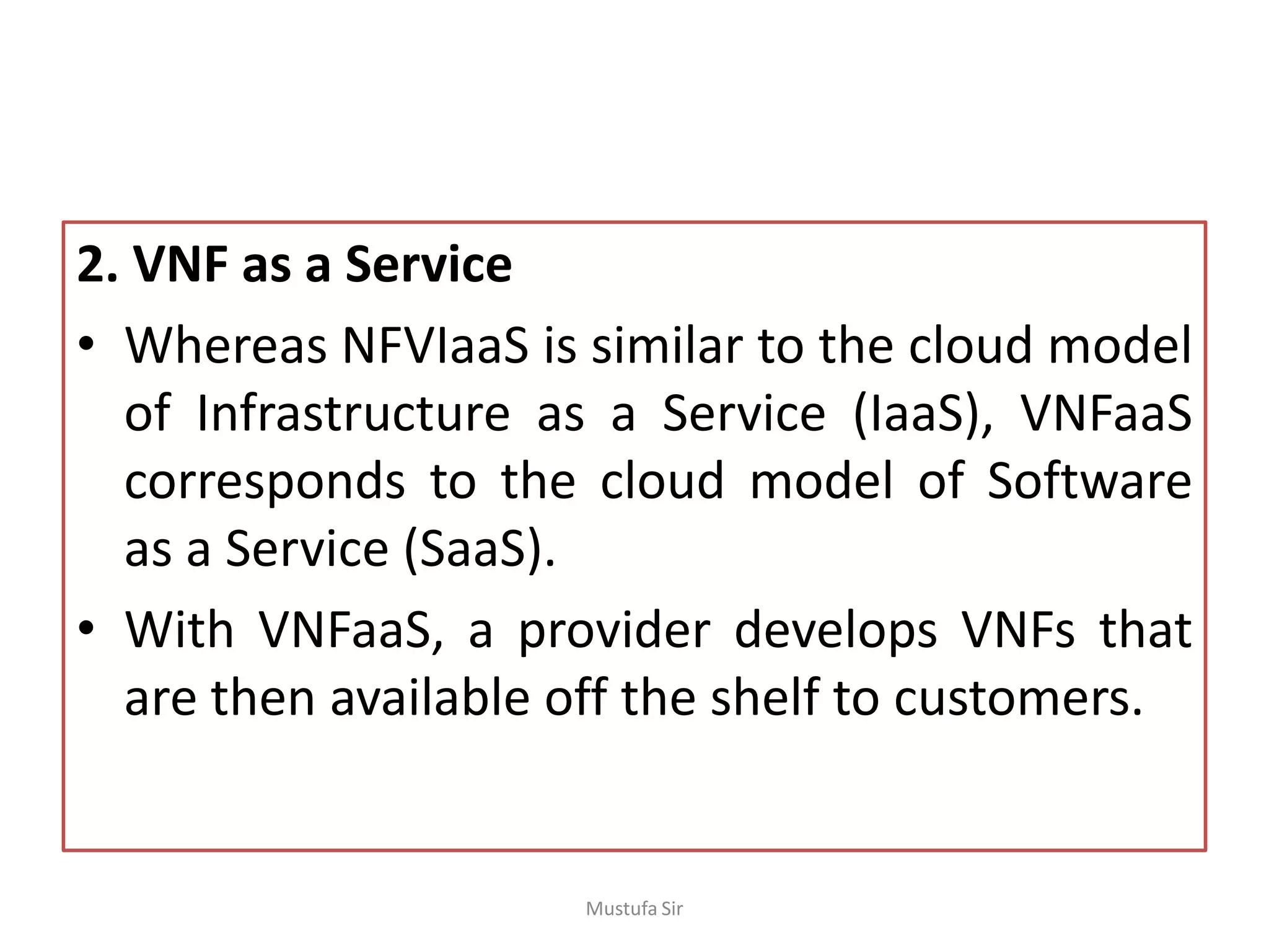 2. VNF as a Service
• Whereas NFVIaaS is similar to the cloud model
of Infrastructure as a Service (IaaS), VNFaaS
corresponds to the cloud model of Software
as a Service (SaaS).
• With VNFaaS, a provider develops VNFs that
are then available off the shelf to customers.
Mustufa Sir
 