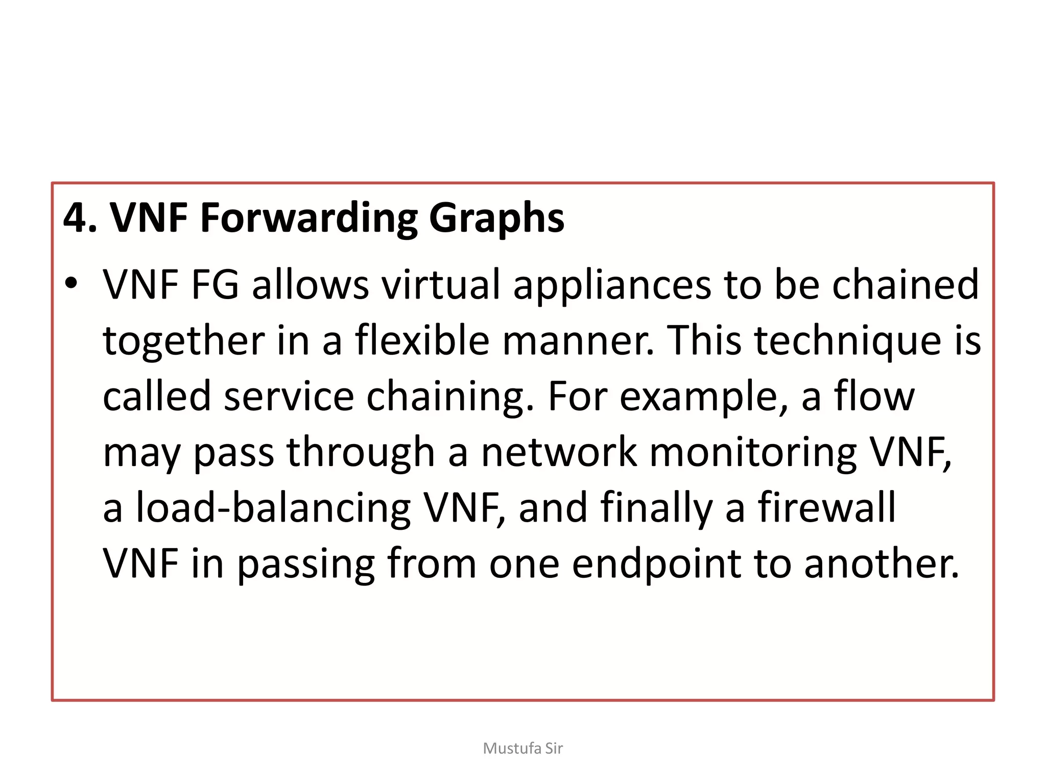 4. VNF Forwarding Graphs
• VNF FG allows virtual appliances to be chained
together in a flexible manner. This technique is
called service chaining. For example, a flow
may pass through a network monitoring VNF,
a load-balancing VNF, and finally a firewall
VNF in passing from one endpoint to another.
Mustufa Sir
 