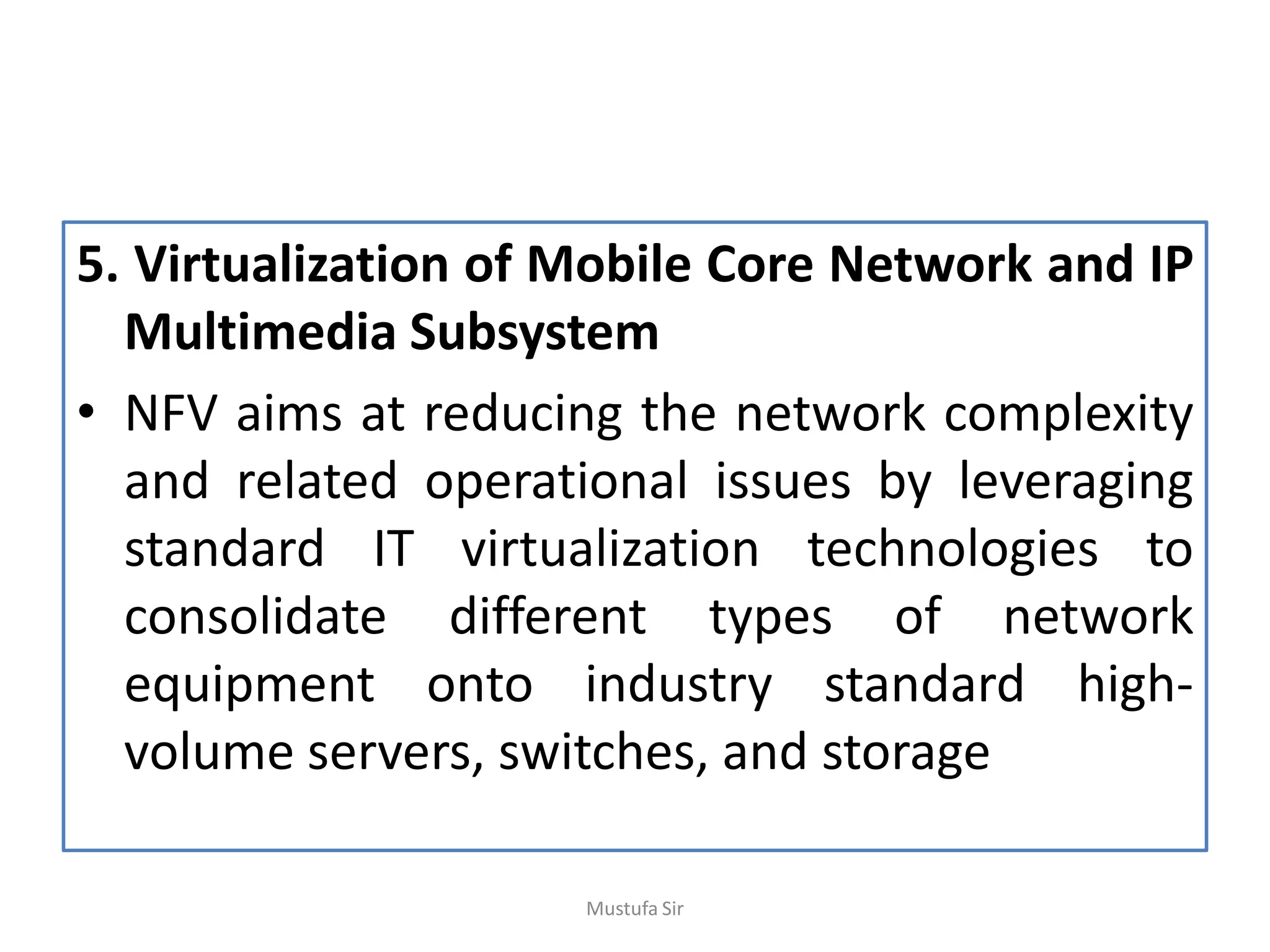 5. Virtualization of Mobile Core Network and IP
Multimedia Subsystem
• NFV aims at reducing the network complexity
and related operational issues by leveraging
standard IT virtualization technologies to
consolidate different types of network
equipment onto industry standard high-
volume servers, switches, and storage
Mustufa Sir
 