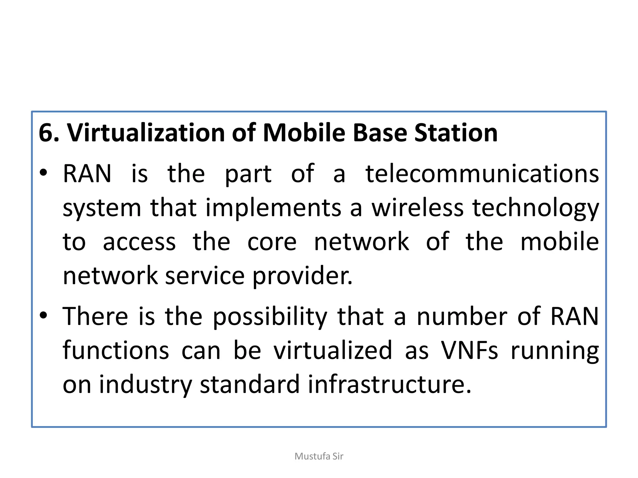6. Virtualization of Mobile Base Station
• RAN is the part of a telecommunications
system that implements a wireless technology
to access the core network of the mobile
network service provider.
• There is the possibility that a number of RAN
functions can be virtualized as VNFs running
on industry standard infrastructure.
Mustufa Sir
 