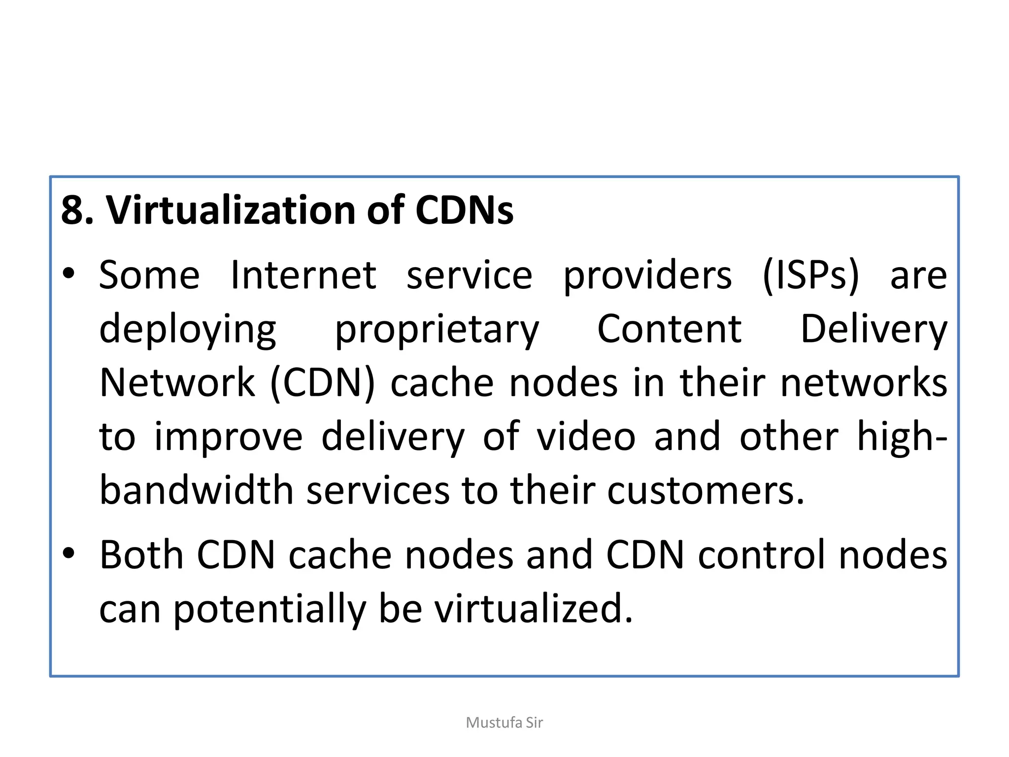 8. Virtualization of CDNs
• Some Internet service providers (ISPs) are
deploying proprietary Content Delivery
Network (CDN) cache nodes in their networks
to improve delivery of video and other high-
bandwidth services to their customers.
• Both CDN cache nodes and CDN control nodes
can potentially be virtualized.
Mustufa Sir
 