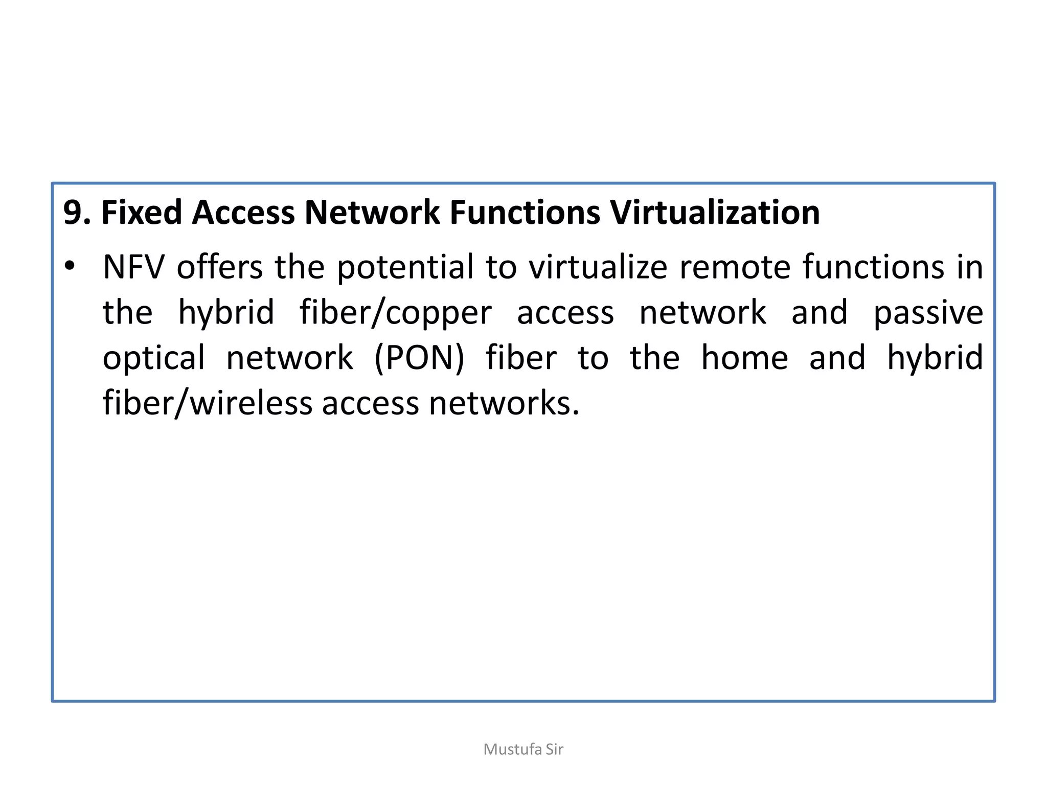 9. Fixed Access Network Functions Virtualization
• NFV offers the potential to virtualize remote functions in
the hybrid fiber/copper access network and passive
optical network (PON) fiber to the home and hybrid
fiber/wireless access networks.
Mustufa Sir
 