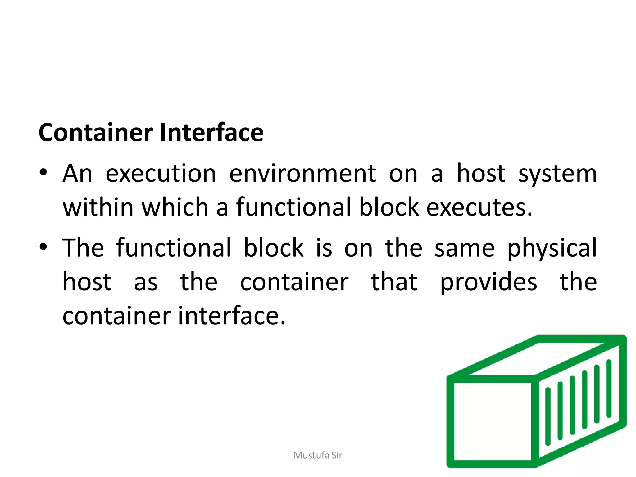Container Interface
• An execution environment on a host system
within which a functional block executes.
• The functional block is on the same physical
host as the container that provides the
container interface.
Mustufa Sir
 