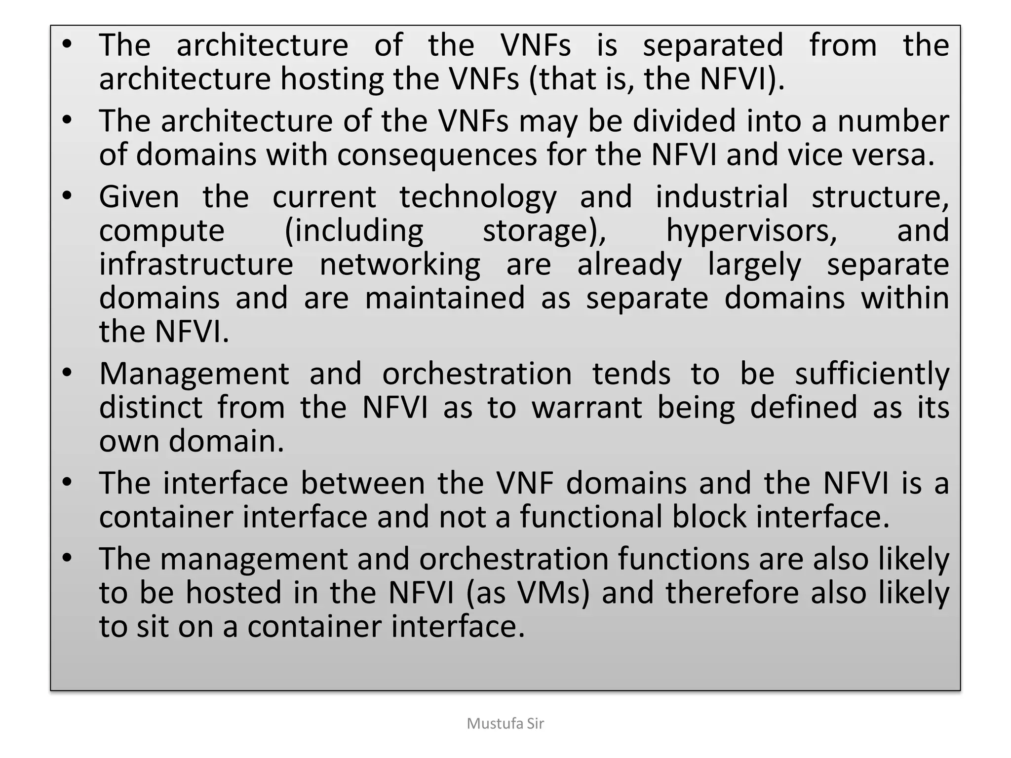 • The architecture of the VNFs is separated from the
architecture hosting the VNFs (that is, the NFVI).
• The architecture of the VNFs may be divided into a number
of domains with consequences for the NFVI and vice versa.
• Given the current technology and industrial structure,
compute (including storage), hypervisors, and
infrastructure networking are already largely separate
domains and are maintained as separate domains within
the NFVI.
• Management and orchestration tends to be sufficiently
distinct from the NFVI as to warrant being defined as its
own domain.
• The interface between the VNF domains and the NFVI is a
container interface and not a functional block interface.
• The management and orchestration functions are also likely
to be hosted in the NFVI (as VMs) and therefore also likely
to sit on a container interface.
Mustufa Sir
 