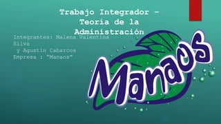 Trabajo Integrador –
Teoría de la
Administración
Integrantes: Malena Valentina
Silva
y Agustín Cabarcos
Empresa : “Manaos”
 