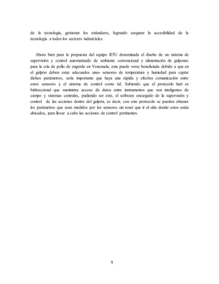 8
de la tecnología, gestionar los estándares, logrando asegurar la accesibilidad de la
tecnología a todos los sectores industriales.
Ahora bien para la propuesta del equipo RTU denominada el diseño de un sistema de
supervisión y control automatizado de ambiente convencional y alimentación de galpones
para la cría de pollo de engorde en Venezuela, esta puede verse beneficiada debido a que en
el galpón deben estar adecuados unos sensores de temperatura y humedad para captar
dichos parámetros, sería importante que haya una rápida y efectiva comunicación entre
estos sensores y el sistema de control como tal. Sabiendo que el protocolo hart es
bidireccional que suministra acceso de datos entre instrumentos que son inteligentes de
campo y sistemas centrales, pudiendo ser este, el software encargado de la supervisión y
control de las acciones dentro del galpón, es decir, con este protocolo se pueden obtener
los parámetros que sean medidos por los sensores sin tener que ir al sitio donde estos están
ubicados, para llevar a cabo las acciones de control pertinentes.
 
