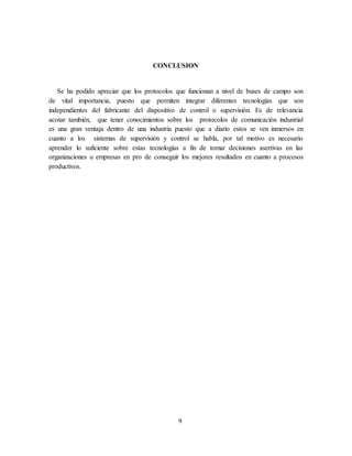 9
CONCLUSION
Se ha podido apreciar que los protocolos que funcionan a nivel de buses de campo son
de vital importancia, puesto que permiten integrar diferentes tecnologías que son
independientes del fabricante del dispositivo de control o supervisión. Es de relevancia
acotar también, que tener conocimientos sobre los protocolos de comunicación industrial
es una gran ventaja dentro de una industria puesto que a diario estos se ven inmersos en
cuanto a los sistemas de supervisión y control se habla, por tal motivo es necesario
aprender lo suficiente sobre estas tecnologías a fin de tomar decisiones asertivas en las
organizaciones u empresas en pro de conseguir los mejores resultados en cuanto a procesos
productivos.
 
