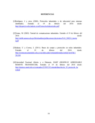 10
REFERENCIAS
[1]Rodríguez, J y otros (2008). Protocolos industriales y de telecontrol para sistemas
distribuidos. Extraído el 19 de febrero del 2016 desde:
http://diegotch.webcindario.com/ProtocolosIndustriales.pdf
[2]Tomas, M (2002). Tutorial de comunicaciones industriales. Extraído el 19 de febrero del
2016 desde:
http://sisbib.unmsm.edu.pe/bibvirtualdata/publicaciones/electronica/N10_2002/4_tutoria
l.pdf
[3]Salazar, C y Correa, L (2011). Buses de campo y protocolos en redes industriales.
Extraído el 19 de febrero del 2016 desde:
http://revistasum.umanizales.edu.co/ojs/index.php/ventanainformatica/article/viewFile/1
26/184
[4]Universidad Nacional Abierta y a Distancia. HART (HIGHWAY ADRESSABLE
REMOTE TRANSDUCER). Extraído el 19 de febrero del 2016 desde:
http://datateca.unad.edu.co/contenidos/2150513/Contenidolinea/leccin_39_protocolo_ha
rt.html
 
