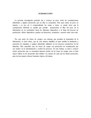 1
INTRODUCCIÓN
La presente investigación pretende dar a conocer un poco sobre las comunicaciones
industriales y algunos protocolos que en ellas se encuentran. Pero para entrar un poco en
materia y en pro de ir comprendiendo los temas a tratar, se puede decir que la
comunicación industrial es aquella que permite proporcionar el flujo del paso de la
información de un controlador hacia los diferentes dispositivos a lo largo del proceso de
producción, dichos dispositivos pueden ser detectores, actuadores, sensores entre otros más.
Por otra parte los buses de campos son sistemas que permiten la transmisión de la
información, es decir datos, que de esta manera simplifica en gran medida la instalación y
operación de máquinas y equipos industriales utilizados en los procesos productivos de las
industrias. Más específico aun, los buses de campo son protocolos de comunicación que
son usados en la automatización y control de procesos. En este trabajo, se dará a conocer
ciertos protocolos que se encuentran inmersos dentro de los buses de campo, pero se hará
mayor énfasis en los protocolos hart debido a lo extenso de cada uno de dichos protocolos,
para de esta manera abarcar bastantes tópicos del mismo.
 