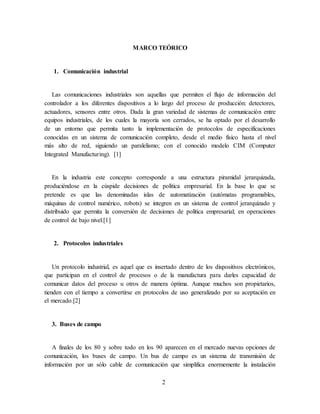2
MARCO TEÓRICO
1. Comunicación industrial
Las comunicaciones industriales son aquellas que permiten el flujo de información del
controlador a los diferentes dispositivos a lo largo del proceso de producción: detectores,
actuadores, sensores entre otros. Dada la gran variedad de sistemas de comunicación entre
equipos industriales, de los cuales la mayoría son cerrados, se ha optado por el desarrollo
de un entorno que permita tanto la implementación de protocolos de especificaciones
conocidas en un sistema de comunicación completo, desde el medio físico hasta el nivel
más alto de red, siguiendo un paralelismo; con el conocido modelo CIM (Computer
Integrated Manufacturing). [1]
En la industria este concepto corresponde a una estructura piramidal jerarquizada,
produciéndose en la cúspide decisiones de política empresarial. En la base lo que se
pretende es que las denominadas islas de automatización (autómatas programables,
máquinas de control numérico, robots) se integren en un sistema de control jerarquizado y
distribuido que permita la conversión de decisiones de política empresarial; en operaciones
de control de bajo nivel.[1]
2. Protocolos industriales
Un protocolo industrial, es aquel que es insertado dentro de los dispositivos electrónicos,
que participan en el control de procesos o de la manufactura para darles capacidad de
comunicar datos del proceso u otros de manera óptima. Aunque muchos son propietarios,
tienden con el tiempo a convertirse en protocolos de uso generalizado por su aceptación en
el mercado.[2]
3. Buses de campo
A finales de los 80 y sobre todo en los 90 aparecen en el mercado nuevas opciones de
comunicación, los buses de campo. Un bus de campo es un sistema de transmisión de
información por un sólo cable de comunicación que simplifica enormemente la instalación
 