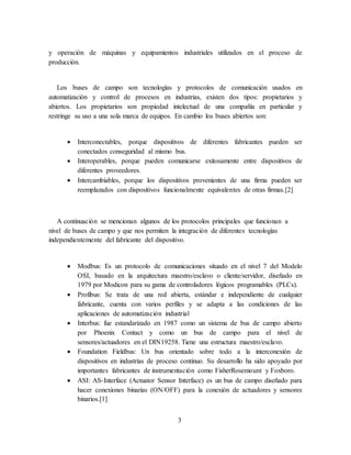 3
y operación de máquinas y equipamientos industriales utilizados en el proceso de
producción.
Los buses de campo son tecnologías y protocolos de comunicación usados en
automatización y control de procesos en industrias, existen dos tipos: propietarios y
abiertos. Los propietarios son propiedad intelectual de una compañía en particular y
restringe su uso a una sola marca de equipos. En cambio los buses abiertos son:
 Interconectables, porque dispositivos de diferentes fabricantes pueden ser
conectados conseguridad al mismo bus.
 Interoperables, porque pueden comunicarse exitosamente entre dispositivos de
diferentes proveedores.
 Intercambiables, porque los dispositivos provenientes de una firma pueden ser
reemplazados con dispositivos funcionalmente equivalentes de otras firmas.[2]
A continuación se mencionan algunos de los protocolos principales que funcionan a
nivel de buses de campo y que nos permiten la integración de diferentes tecnologías
independientemente del fabricante del dispositivo.
 Modbus: Es un protocolo de comunicaciones situado en el nivel 7 del Modelo
OSI, basado en la arquitectura maestro/esclavo o cliente/servidor, diseñado en
1979 por Modicon para su gama de controladores lógicos programables (PLCs).
 Profibus: Se trata de una red abierta, estándar e independiente de cualquier
fabricante, cuenta con varios perfiles y se adapta a las condiciones de las
aplicaciones de automatización industrial
 Interbus: fue estandarizado en 1987 como un sistema de bus de campo abierto
por Phoenix Contact y como un bus de campo para el nivel de
sensores/actuadores en el DIN19258. Tiene una estructura maestro/esclavo.
 Foundation Fieldbus: Un bus orientado sobre todo a la interconexión de
dispositivos en industrias de proceso continuo. Su desarrollo ha sido apoyado por
importantes fabricantes de instrumentación como FisherRosemount y Foxboro.
 ASI: AS-Interface (Actuator Sensor Interface) es un bus de campo diseñado para
hacer conexiones binarias (ON/OFF) para la conexión de actuadores y sensores
binarios.[1]
 