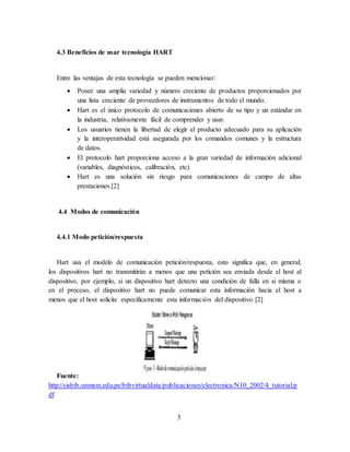 5
4.3 Beneficios de usar tecnología HART
Entre las ventajas de esta tecnología se pueden mencionar:
 Posee una amplia variedad y número creciente de productos proporcionados por
una lista creciente de proveedores de instrumentos de todo el mundo.
 Hart es el único protocolo de comunicaciones abierto de su tipo y un estándar en
la industria, relativamente fácil de comprender y usar.
 Los usuarios tienen la libertad de elegir el producto adecuado para su aplicación
y la interoperatividad está asegurada por los comandos comunes y la estructura
de datos.
 El protocolo hart proporciona acceso a la gran variedad de información adicional
(variables, diagnósticos, calibración, etc)
 Hart es una solución sin riesgo para comunicaciones de campo de altas
prestaciones.[2]
4.4 Modos de comunicación
4.4.1 Modo petición/respuesta
Hart usa el modelo de comunicación petición/respuesta, esto significa que, en general;
los dispositivos hart no transmitirán a menos que una petición sea enviada desde el host al
dispositivo, por ejemplo, si un dispositivo hart detecto una condición de falla en si misma o
en el proceso, el dispositivo hart no puede comunicar esta información hacia el host a
menos que el host solicite específicamente esta información del dispositivo.[2]
Fuente:
http://sisbib.unmsm.edu.pe/bibvirtualdata/publicaciones/electronica/N10_2002/4_tutorial.p
df
 