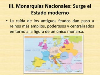 III. Monarquías Nacionales: Surge el
Estado moderno
• La caída de los antiguos feudos dan paso a
reinos más amplios, poderosos y centralizados
en torno a la figura de un único monarca.
 