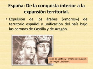 • Expulsión de los árabes («moros») de
territorio español y unificación del país bajo
las coronas de Castilla y de Aragón.
España: De la conquista interior a la
expansión territorial.
Isabel de Castilla y Fernando de Aragón,
Los «Reyes Católicos».
 