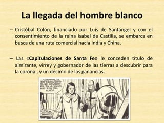 – Cristóbal Colón, financiado por Luis de Santángel y con el
consentimiento de la reina Isabel de Castilla, se embarca en
busca de una ruta comercial hacia India y China.
– Las «Capitulaciones de Santa Fe» le conceden título de
almirante, virrey y gobernador de las tierras a descubrir para
la corona , y un décimo de las ganancias.
La llegada del hombre blanco
 