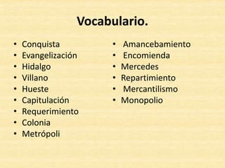 Vocabulario.
• Conquista
• Evangelización
• Hidalgo
• Villano
• Hueste
• Capitulación
• Requerimiento
• Colonia
• Metrópoli
• Amancebamiento
• Encomienda
• Mercedes
• Repartimiento
• Mercantilismo
• Monopolio
 